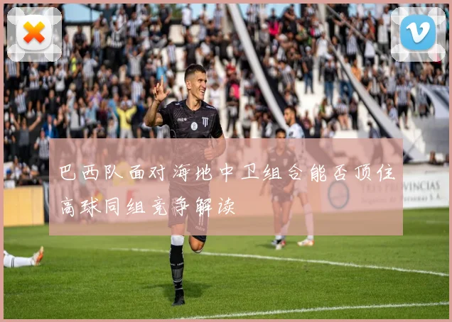 巴西队面对海地中卫组合能否顶住高球同组竞争解读