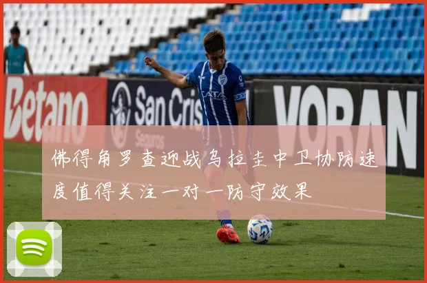 佛得角罗查迎战乌拉圭中卫协防速度值得关注一对一防守效果