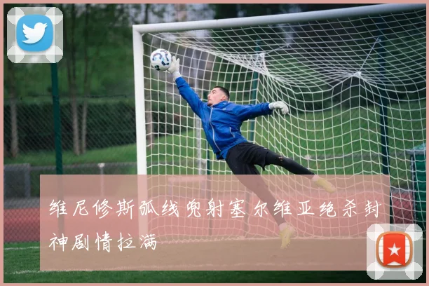 维尼修斯弧线兜射塞尔维亚绝杀封神剧情拉满