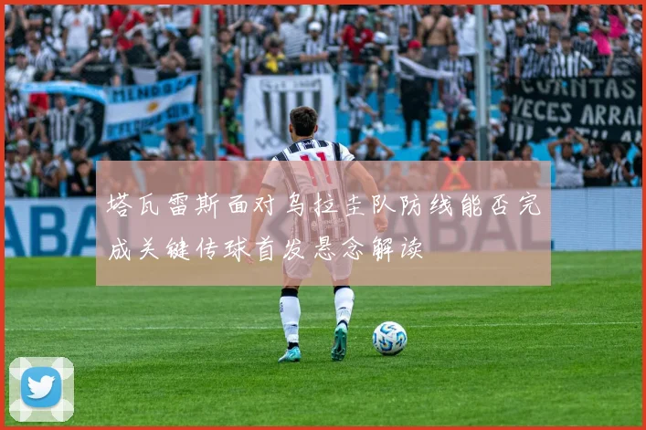 塔瓦雷斯面对乌拉圭队防线能否完成关键传球首发悬念解读