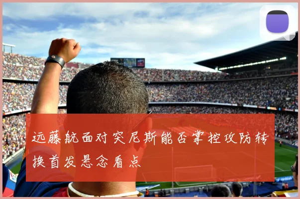 远藤航面对突尼斯能否掌控攻防转换首发悬念看点