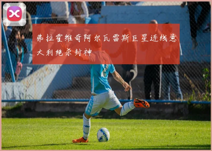 弗拉霍维奇阿尔瓦雷斯巨星连线意大利绝杀封神