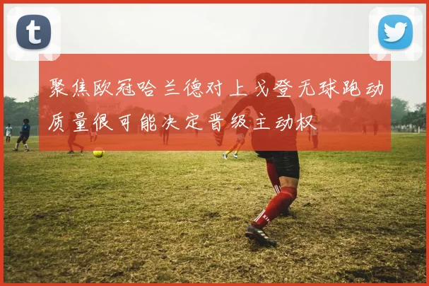 聚焦欧冠哈兰德对上戈登无球跑动质量很可能决定晋级主动权