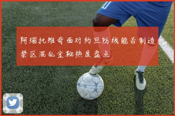 阿瑙托维奇面对约旦防线能否制造禁区混乱金靴热度盘点