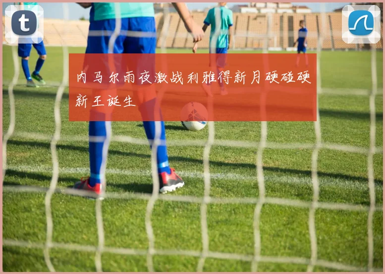 内马尔雨夜激战利雅得新月硬碰硬新王诞生