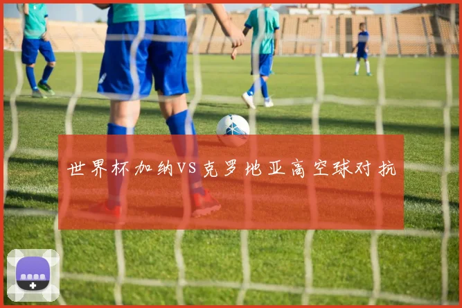 世界杯加纳vs克罗地亚高空球对抗