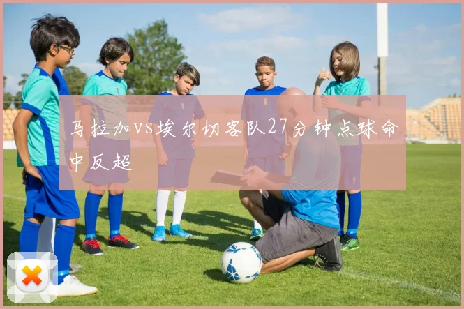 马拉加vs埃尔切客队27分钟点球命中反超