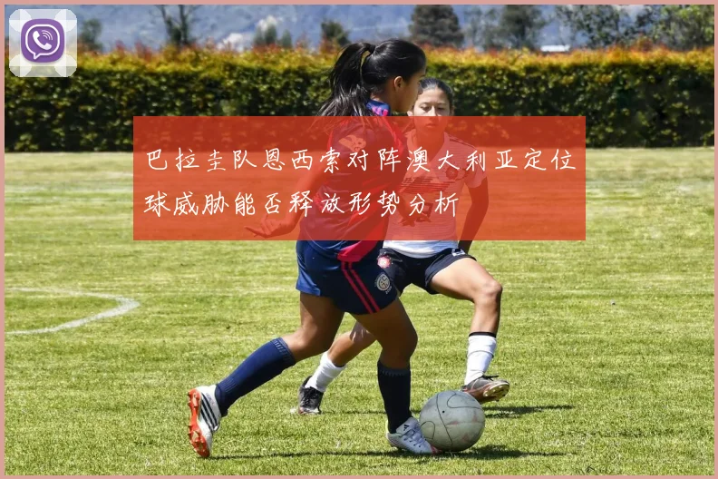巴拉圭队恩西索对阵澳大利亚定位球威胁能否释放形势分析