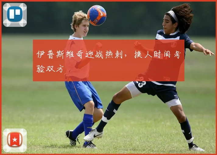 伊普斯维奇迎战热刺，换人时间考验双方