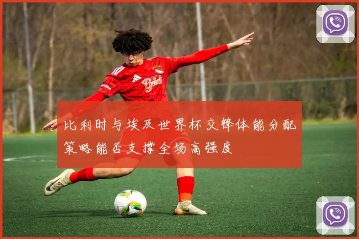 比利时与埃及世界杯交锋体能分配策略能否支撑全场高强度