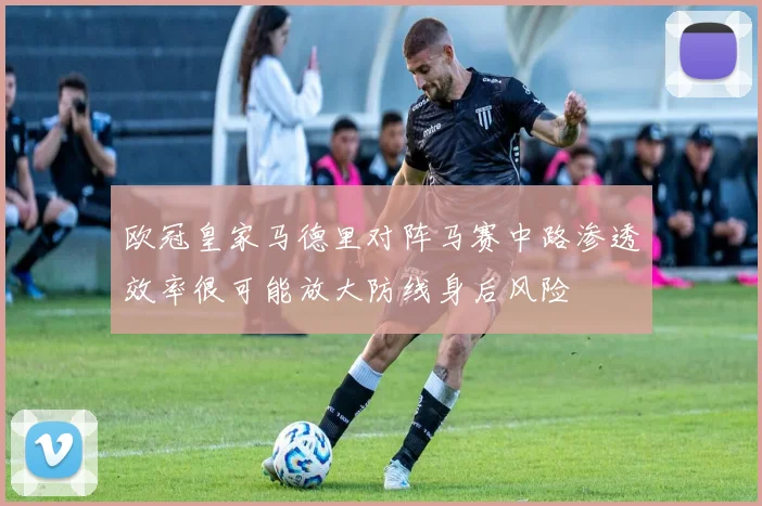 欧冠皇家马德里对阵马赛中路渗透效率很可能放大防线身后风险