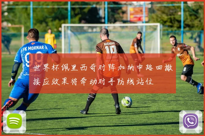 世界杯佩里西奇对阵加纳中路回撤接应效果将牵动对手防线站位