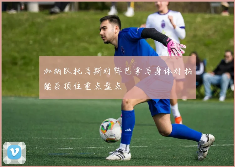 加纳队托马斯对阵巴拿马身体对抗能否顶住重点盘点