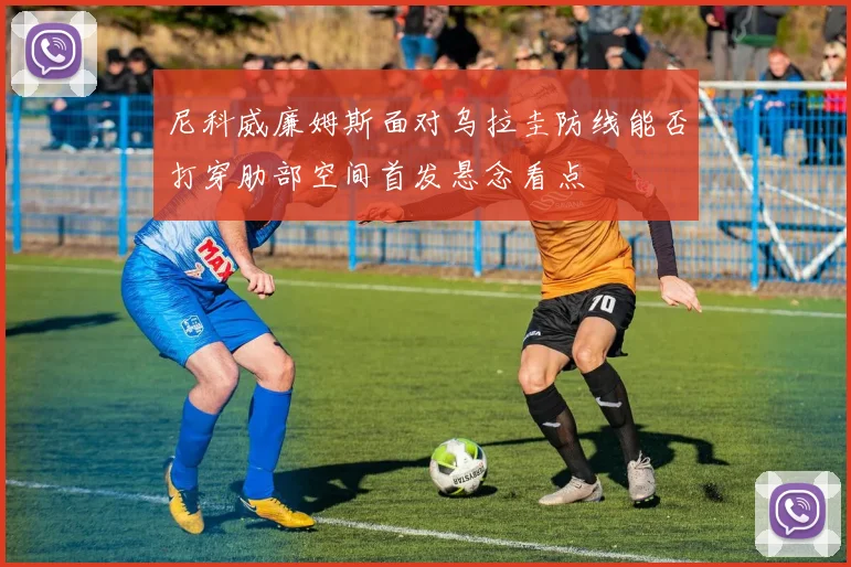 尼科威廉姆斯面对乌拉圭防线能否打穿肋部空间首发悬念看点