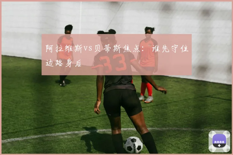 阿拉维斯vs贝蒂斯焦点：谁先守住边路身后
