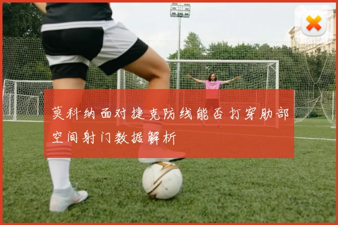 莫科纳面对捷克防线能否打穿肋部空间射门数据解析