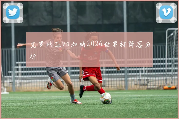 克罗地亚vs加纳2026世界杯阵容分析