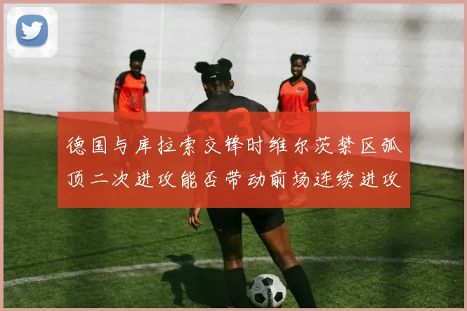 德国与库拉索交锋时维尔茨禁区弧顶二次进攻能否带动前场连续进攻
