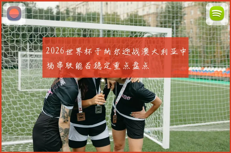 2026世界杯于纳尔迎战澳大利亚中场串联能否稳定重点盘点