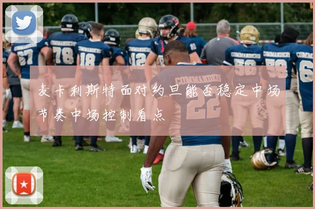 麦卡利斯特面对约旦能否稳定中场节奏中场控制看点