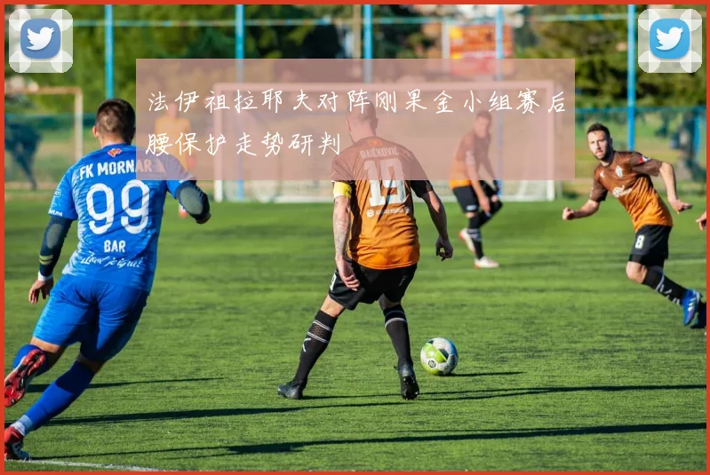 法伊祖拉耶夫对阵刚果金小组赛后腰保护走势研判