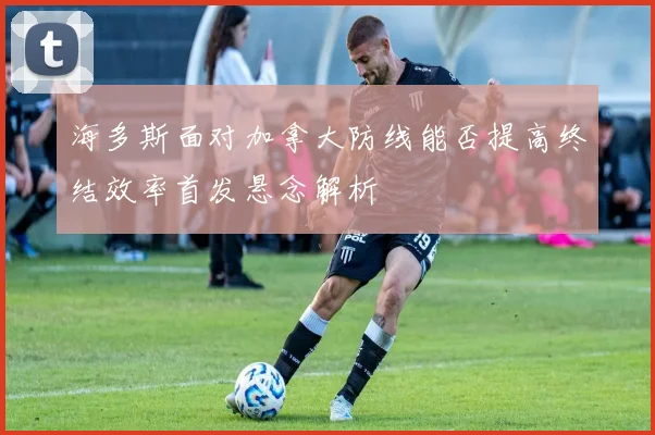 海多斯面对加拿大防线能否提高终结效率首发悬念解析