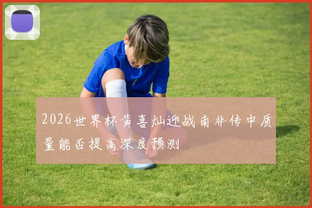 2026世界杯黄喜灿迎战南非传中质量能否提高深度预测
