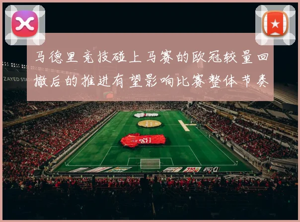 马德里竞技碰上马赛的欧冠较量回撤后的推进有望影响比赛整体节奏
