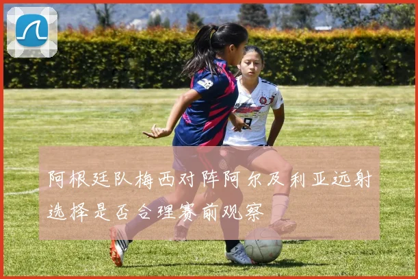 阿根廷队梅西对阵阿尔及利亚远射选择是否合理赛前观察