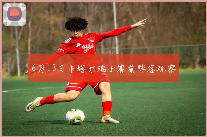 6月13日卡塔尔瑞士赛前阵容观察