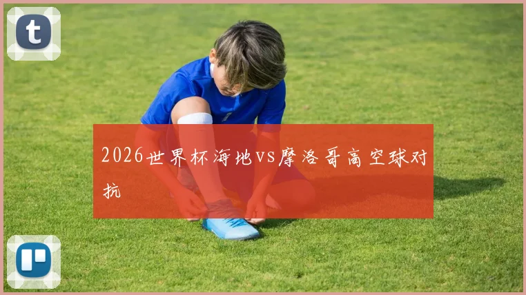 2026世界杯海地vs摩洛哥高空球对抗