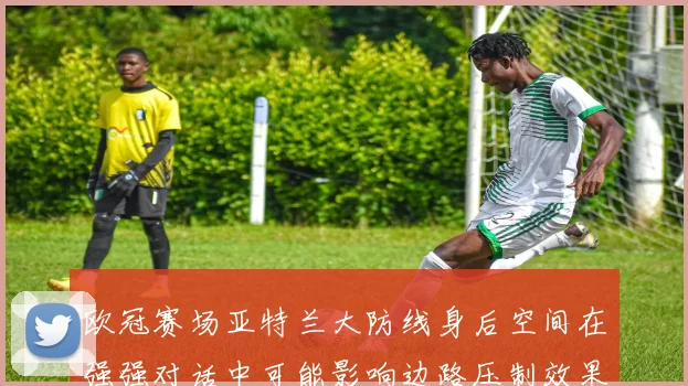 欧冠赛场亚特兰大防线身后空间在强强对话中可能影响边路压制效果
