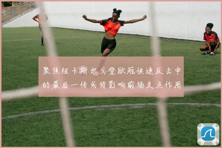 聚焦纽卡斯尔戈登欧冠快速反击中的最后一传或将影响前场支点作用
