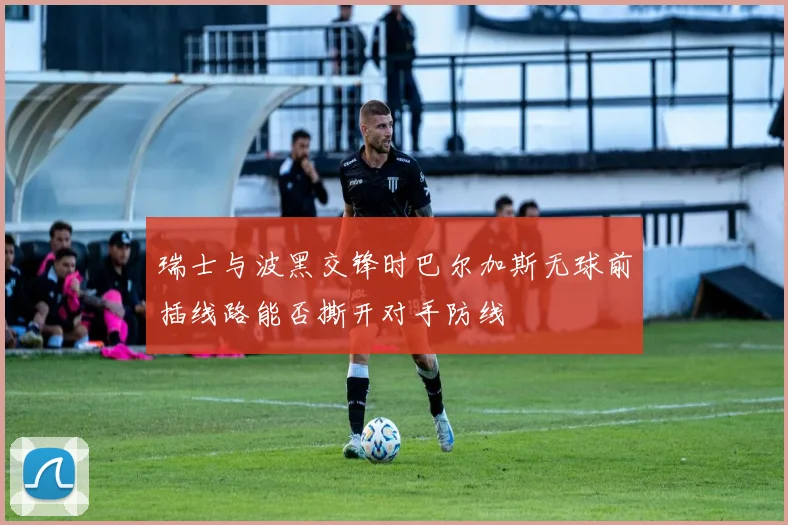 瑞士与波黑交锋时巴尔加斯无球前插线路能否撕开对手防线