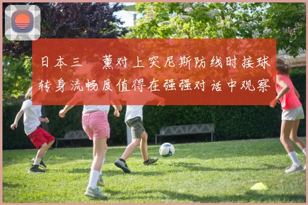 日本三笘薰对上突尼斯防线时接球转身流畅度值得在强强对话中观察