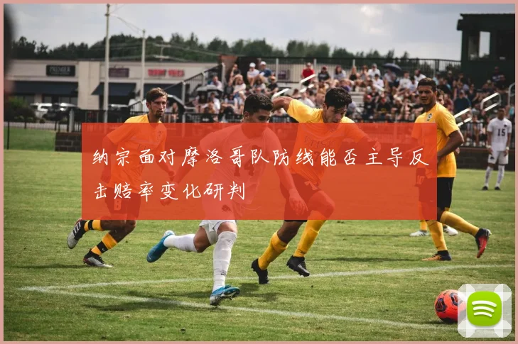 纳宗面对摩洛哥队防线能否主导反击赔率变化研判