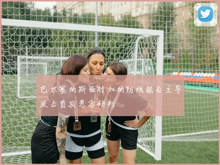 巴尔塞纳斯面对加纳防线能否主导反击首发悬念研判