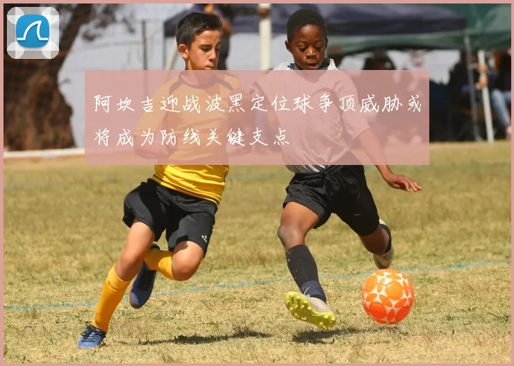 阿坎吉迎战波黑定位球争顶威胁或将成为防线关键支点