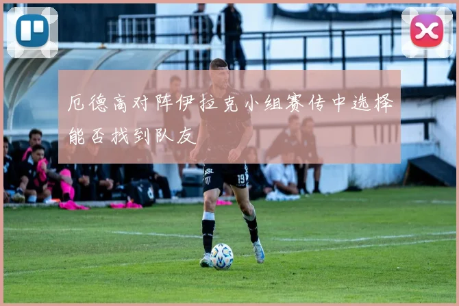 厄德高对阵伊拉克小组赛传中选择能否找到队友